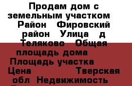 Продам дом с земельным участком. › Район ­ Фировский район › Улица ­ д.Теляково › Общая площадь дома ­ 51 › Площадь участка ­ 18 › Цена ­ 250 000 - Тверская обл. Недвижимость » Дома, коттеджи, дачи продажа   